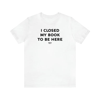 Women's T Shirts I Closed My Book to Be Here - Witty Gift World